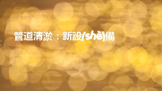 管道清淤：新設(shè)備助力，解決堵塞難題！